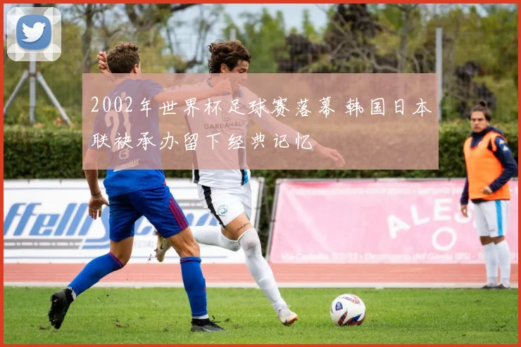 2002年世界杯足球赛落幕 韩国日本联袂承办留下经典记忆