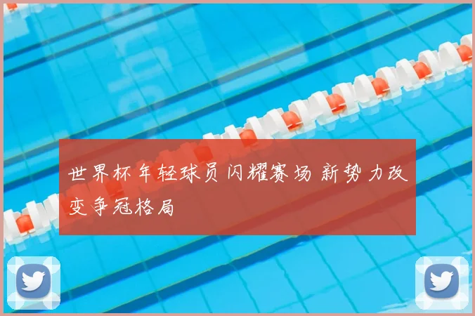 世界杯年轻球员闪耀赛场 新势力改变争冠格局