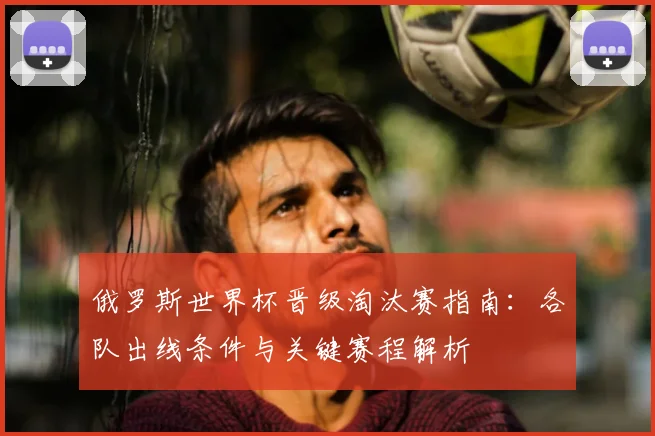 俄罗斯世界杯晋级淘汰赛指南：各队出线条件与关键赛程解析