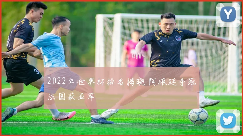 2022年世界杯排名揭晓 阿根廷夺冠法国获亚军