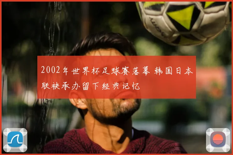 2002年世界杯足球赛落幕 韩国日本联袂承办留下经典记忆