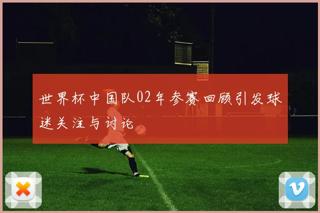 世界杯中国队02年参赛回顾引发球迷关注与讨论
