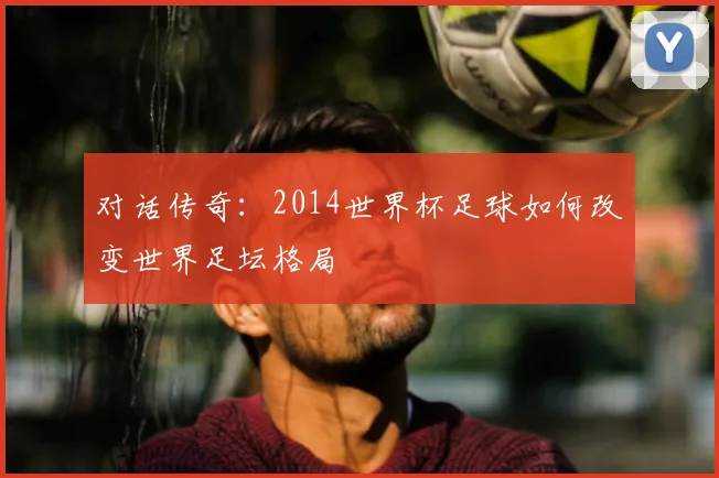 对话传奇:2014世界杯足球如何改变世界足坛格局