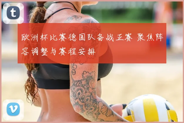 欧洲杯比赛德国队备战正赛 聚焦阵容调整与赛程安排