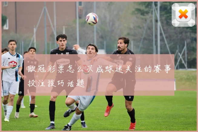 欧冠彩票怎么买成球迷关注的赛事投注技巧话题