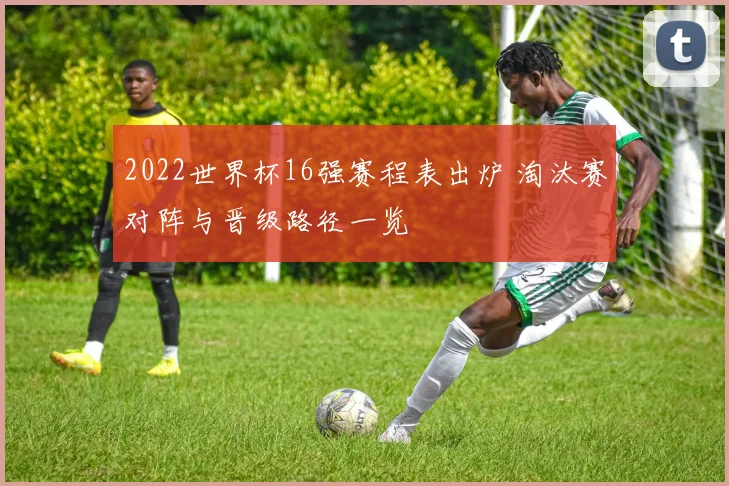 2022世界杯16强赛程表出炉 淘汰赛对阵与晋级路径一览