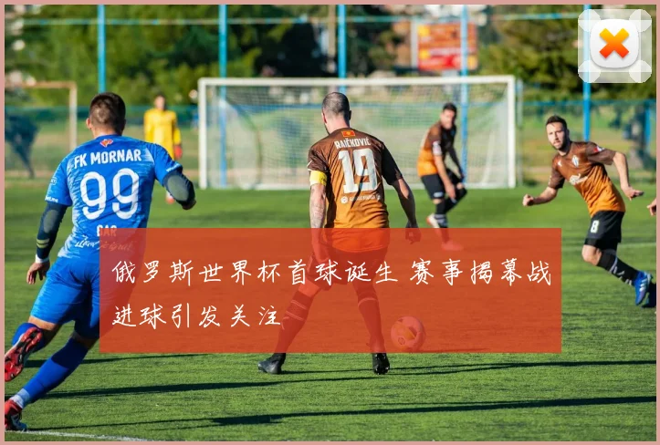 俄罗斯世界杯首球诞生 赛事揭幕战进球引发关注