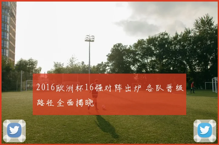 2016欧洲杯16强对阵出炉 各队晋级路径全面揭晓