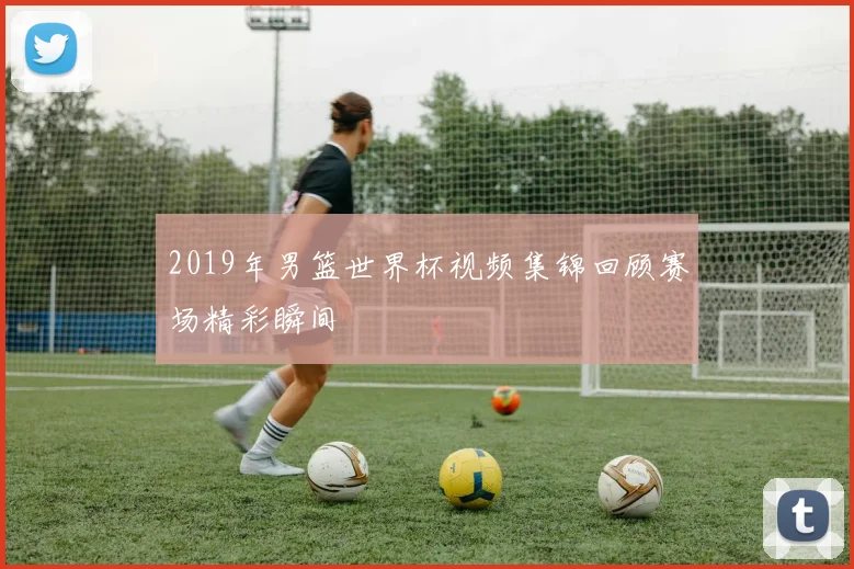 2019年男篮世界杯视频集锦回顾赛场精彩瞬间
