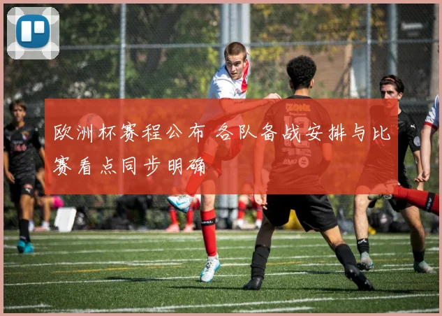 欧洲杯赛程公布 各队备战安排与比赛看点同步明确