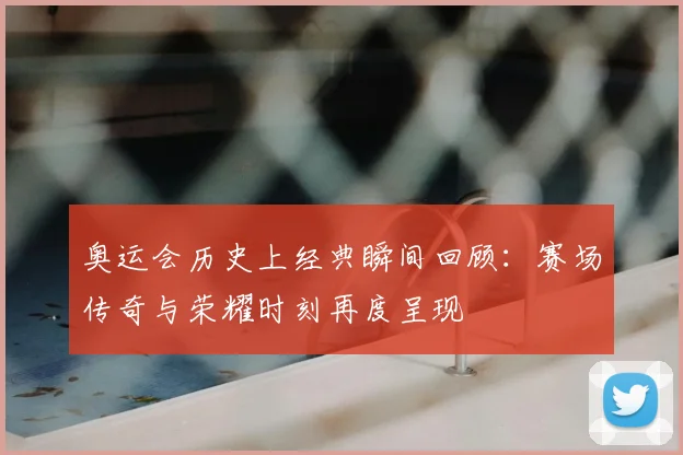 奥运会历史上经典瞬间回顾:赛场传奇与荣耀时刻再度呈现