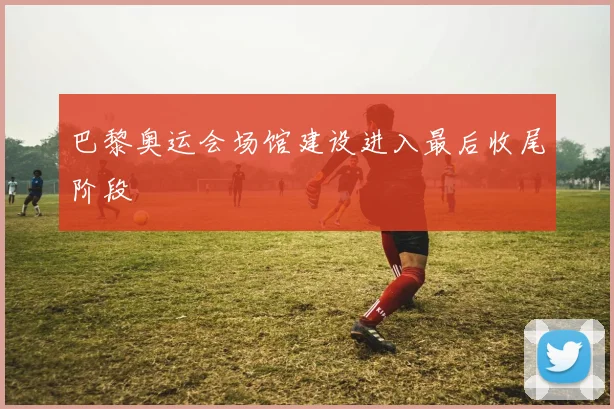 巴黎奥运会场馆建设进入最后收尾阶段