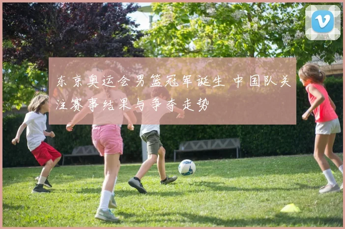 东京奥运会男篮冠军诞生 中国队关注赛事结果与争夺走势