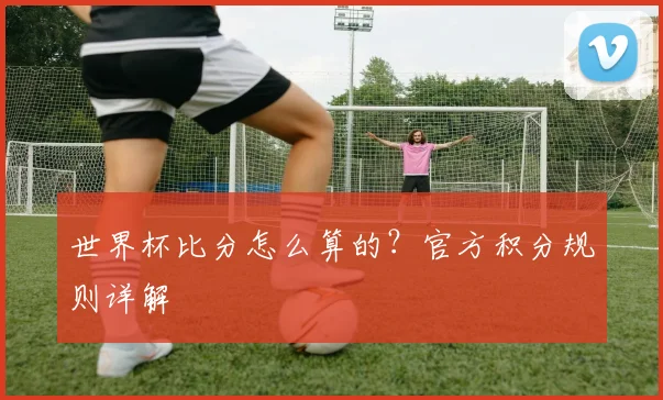 世界杯比分怎么算的?官方积分规则详解