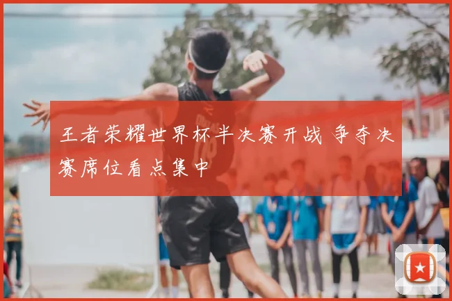 王者荣耀世界杯半决赛开战 争夺决赛席位看点集中