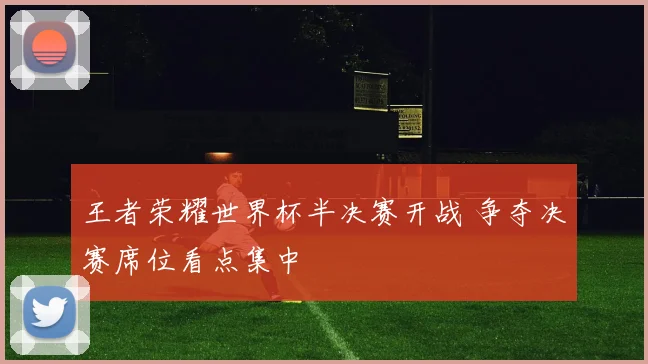 王者荣耀世界杯半决赛开战 争夺决赛席位看点集中