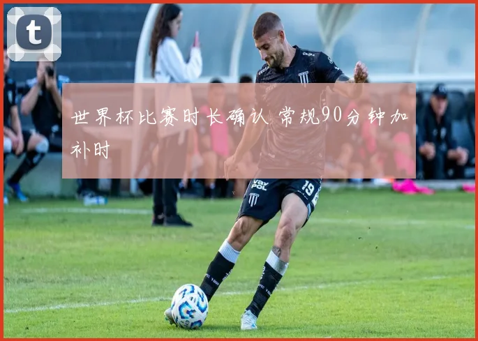 世界杯比赛时长确认 常规90分钟加补时