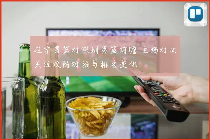 辽宁男篮对深圳男篮前瞻 主场对决关注攻防对抗与排名变化