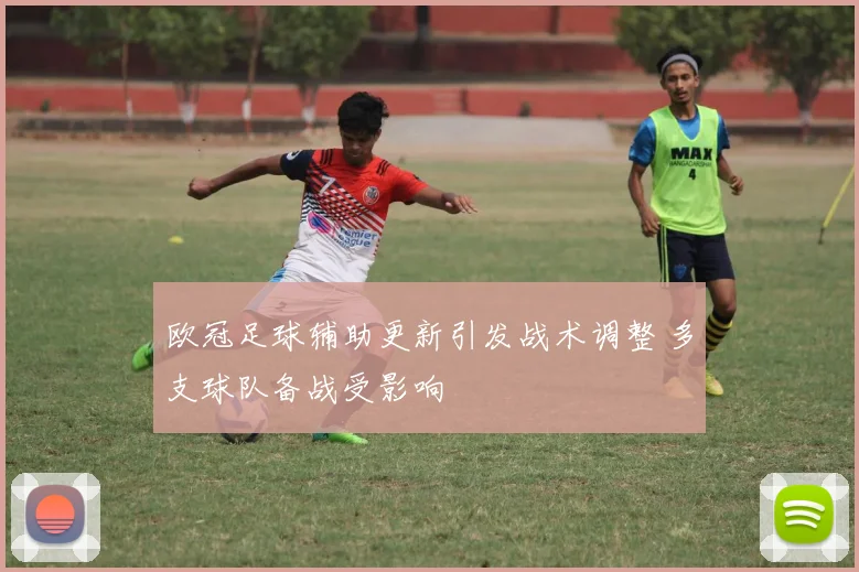 欧冠足球辅助更新引发战术调整 多支球队备战受影响