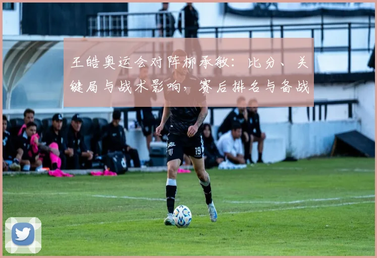 王皓奥运会对阵柳承敏：比分、关键局与战术影响，赛后排名与备战看点