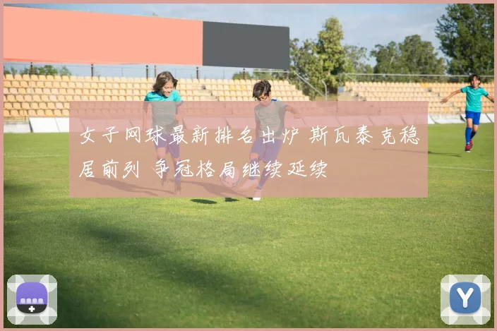 女子网球最新排名出炉 斯瓦泰克稳居前列 争冠格局继续延续