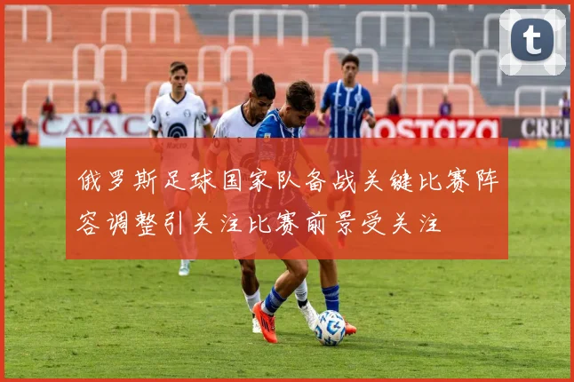 俄罗斯足球国家队备战关键比赛阵容调整引关注比赛前景受关注