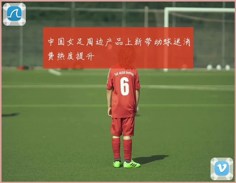 中国女足周边产品上新带动球迷消费热度提升