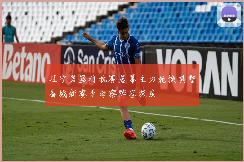 辽宁男篮对抗赛落幕主力轮换调整备战新赛季考察阵容深度