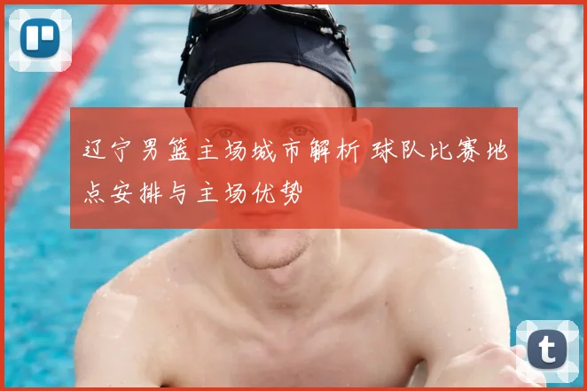 辽宁男篮主场城市解析 球队比赛地点安排与主场优势