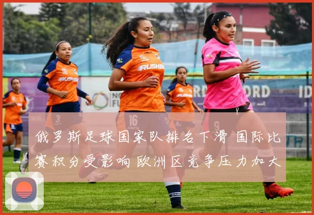 俄罗斯足球国家队排名下滑 国际比赛积分受影响 欧洲区竞争压力加大