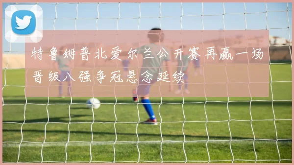 特鲁姆普北爱尔兰公开赛再赢一场晋级八强争冠悬念延续