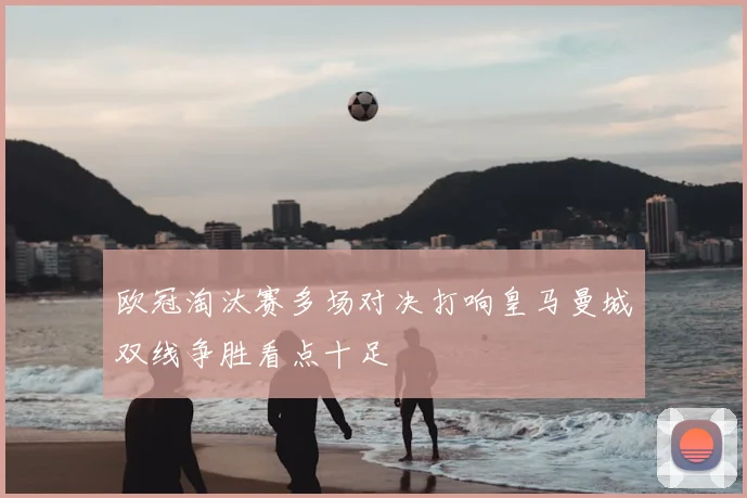 欧冠淘汰赛多场对决打响皇马曼城双线争胜看点十足