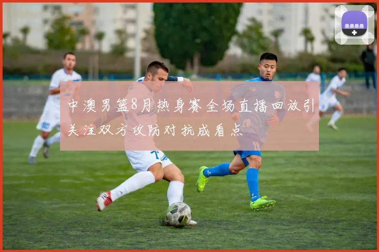 中澳男篮8月热身赛全场直播回放引关注双方攻防对抗成看点