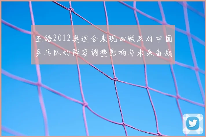 王皓2012奥运会表现回顾及对中国乒乓队的阵容调整影响与未来备战