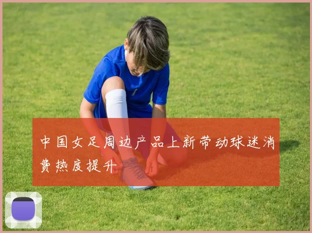 中国女足周边产品上新带动球迷消费热度提升