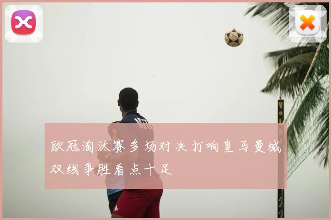 欧冠淘汰赛多场对决打响皇马曼城双线争胜看点十足
