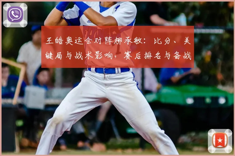 王皓奥运会对阵柳承敏：比分、关键局与战术影响，赛后排名与备战看点