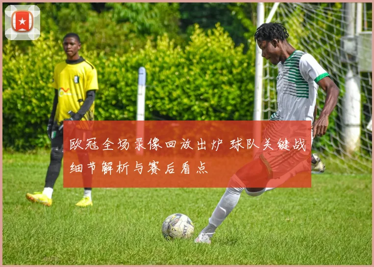 欧冠全场录像回放出炉 球队关键战细节解析与赛后看点
